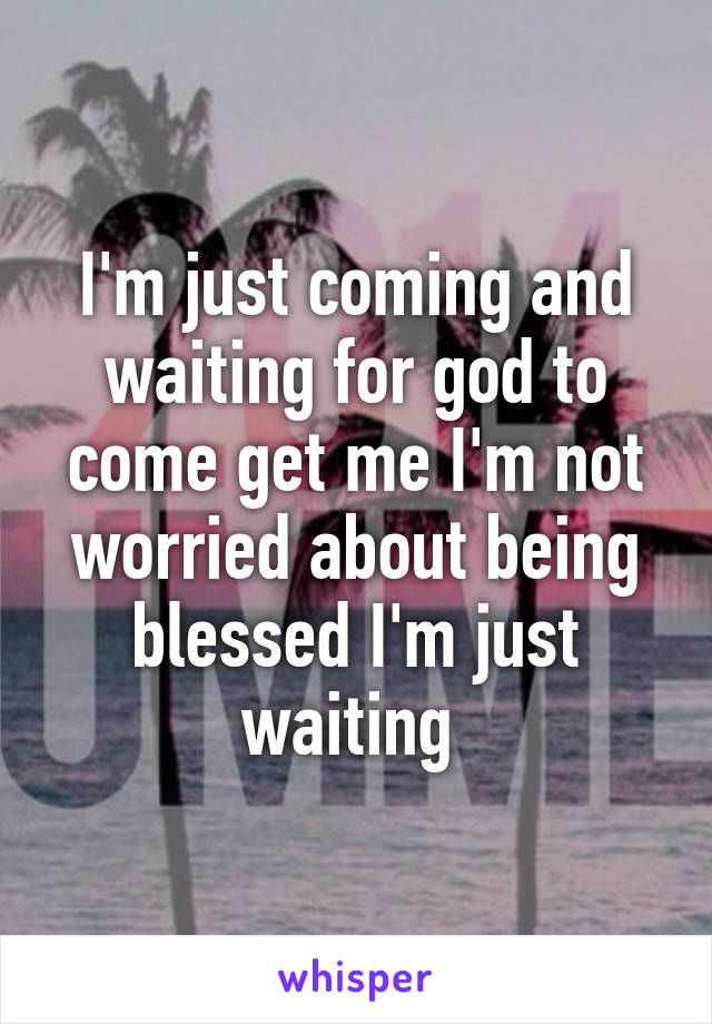 I'm just coming and waiting for god to come get me I'm not worried about being blessed I'm just waiting 