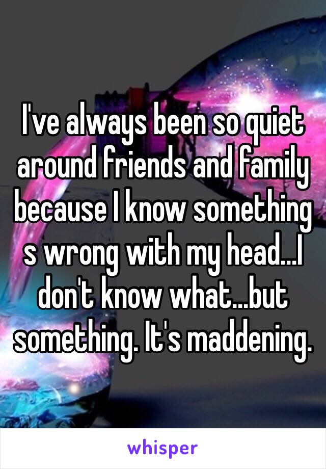 I've always been so quiet around friends and family because I know something s wrong with my head…I don't know what...but something. It's maddening. 