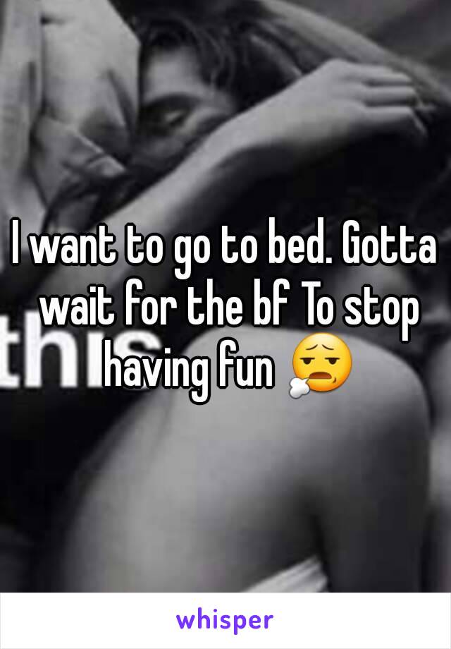 I want to go to bed. Gotta wait for the bf To stop having fun 😧