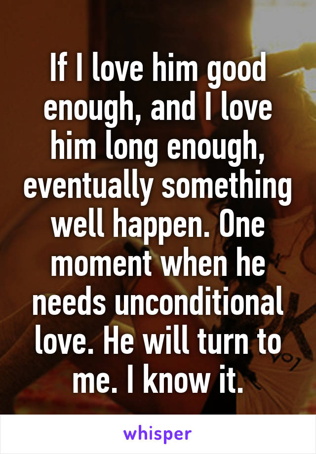 If I love him good enough, and I love him long enough, eventually something well happen. One moment when he needs unconditional love. He will turn to me. I know it.