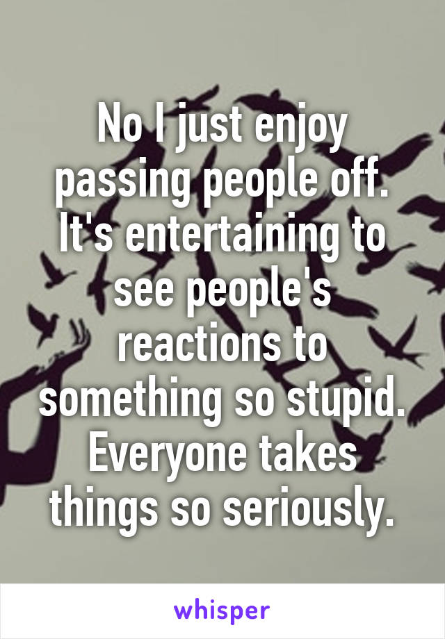 No I just enjoy passing people off. It's entertaining to see people's reactions to something so stupid. Everyone takes things so seriously.