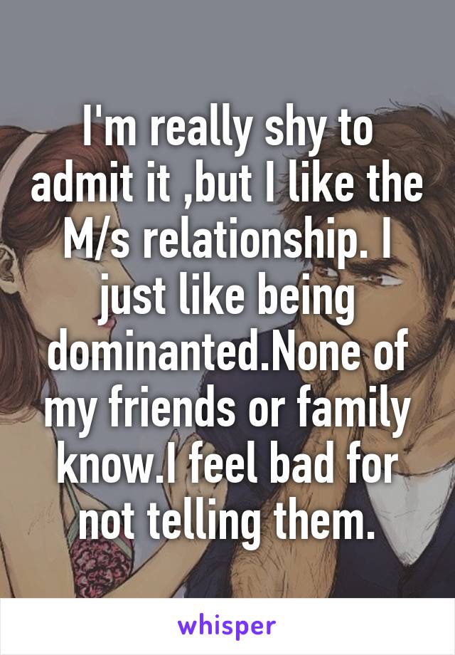 I'm really shy to admit it ,but I like the M/s relationship. I just like being dominanted.None of my friends or family know.I feel bad for not telling them.