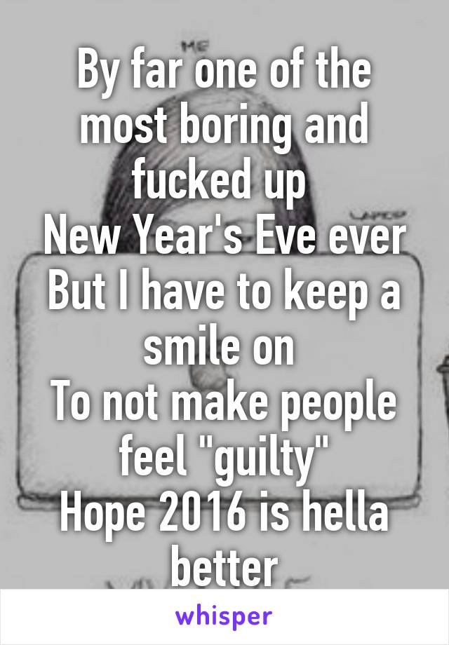 By far one of the most boring and fucked up 
New Year's Eve ever
But I have to keep a smile on 
To not make people feel "guilty"
Hope 2016 is hella better