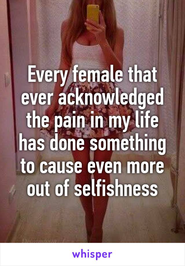 Every female that ever acknowledged the pain in my life has done something to cause even more out of selfishness