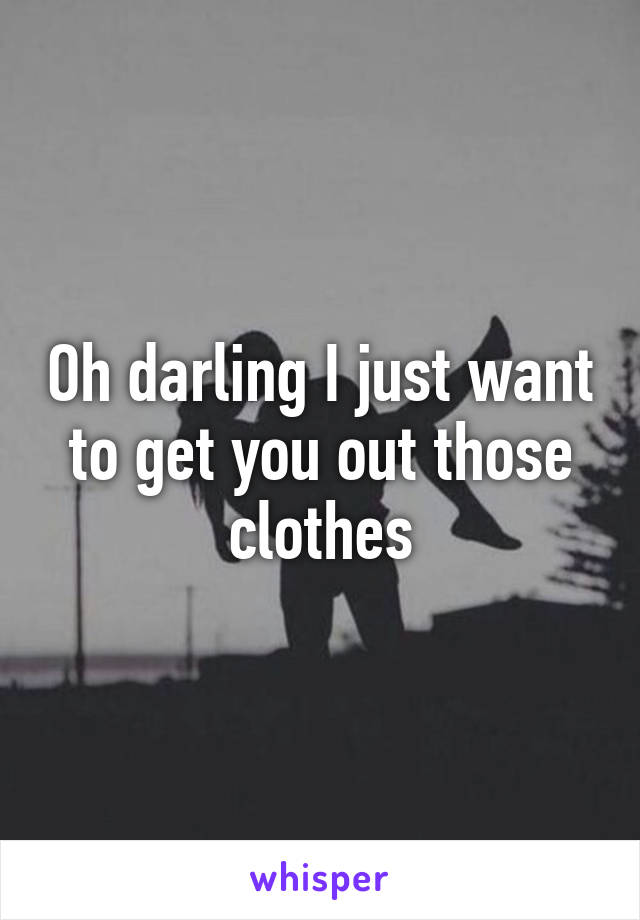 Oh darling I just want to get you out those clothes