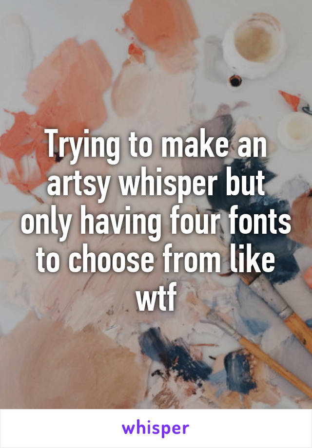 Trying to make an artsy whisper but only having four fonts to choose from like wtf