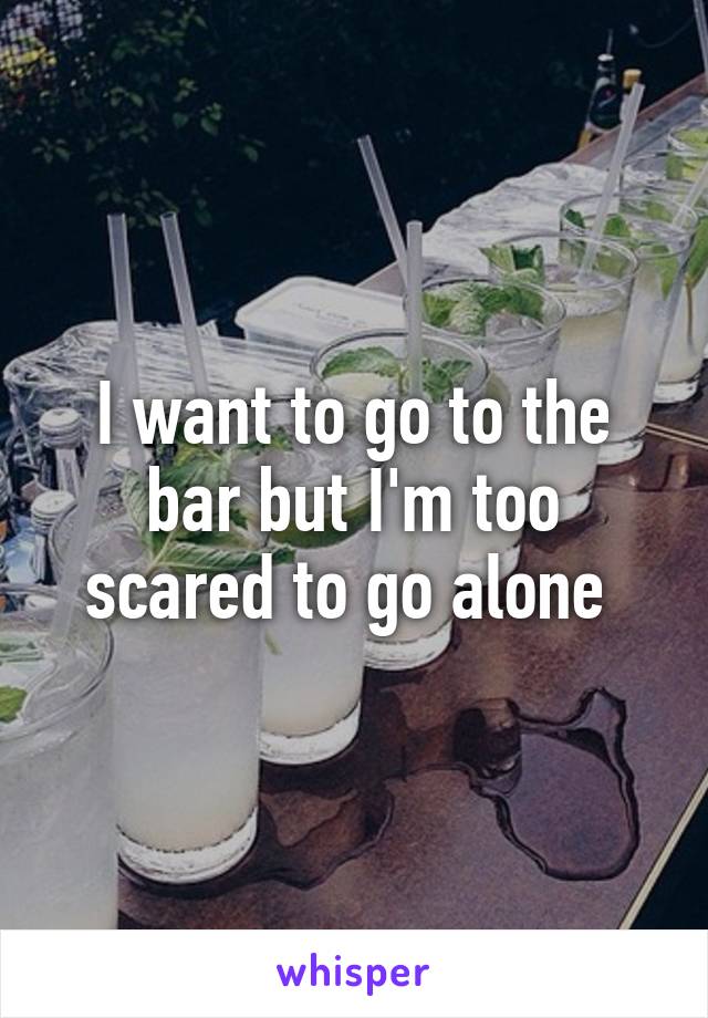 I want to go to the bar but I'm too scared to go alone 