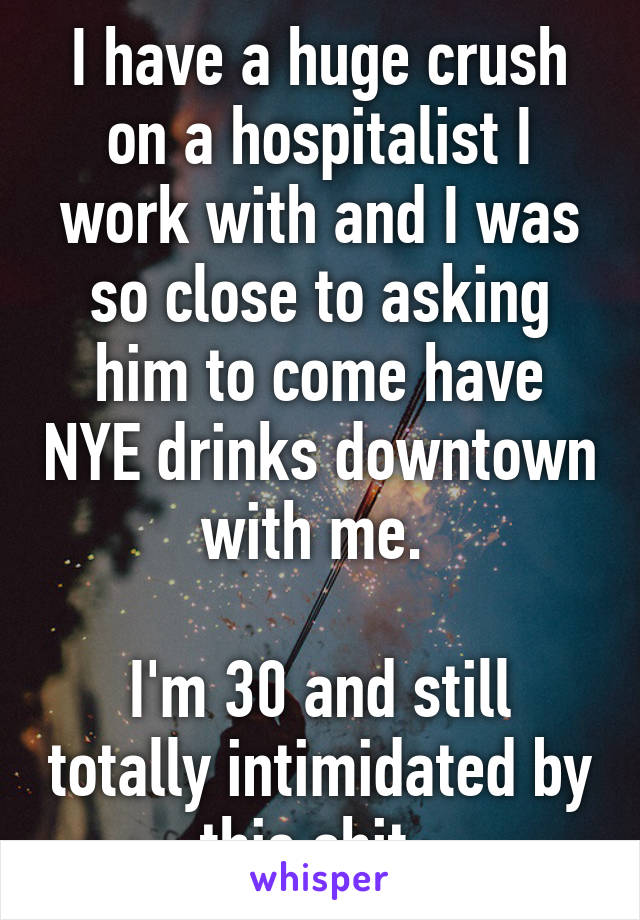 I have a huge crush on a hospitalist I work with and I was so close to asking him to come have NYE drinks downtown with me. 

I'm 30 and still totally intimidated by this shit. 