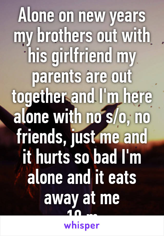 Alone on new years my brothers out with his girlfriend my parents are out together and I'm here alone with no s/o, no friends, just me and it hurts so bad I'm alone and it eats away at me
19 m