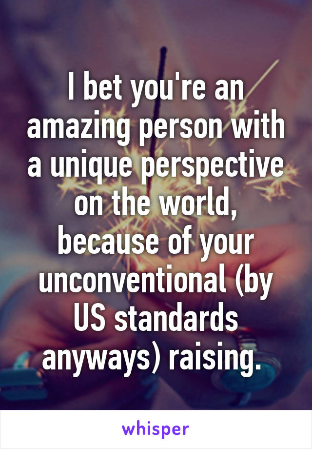 I bet you're an amazing person with a unique perspective on the world, because of your unconventional (by US standards anyways) raising. 