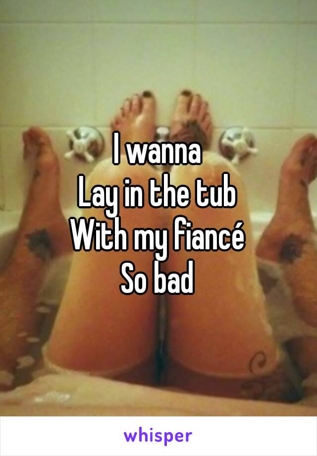 I wanna
Lay in the tub
With my fiancé
So bad