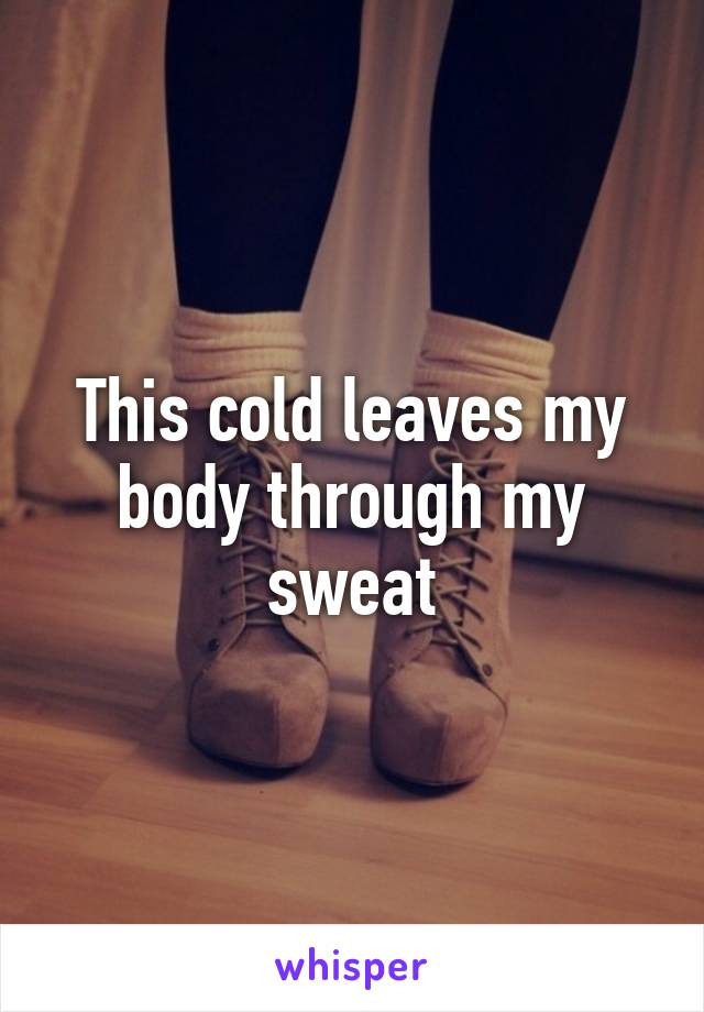 This cold leaves my body through my sweat