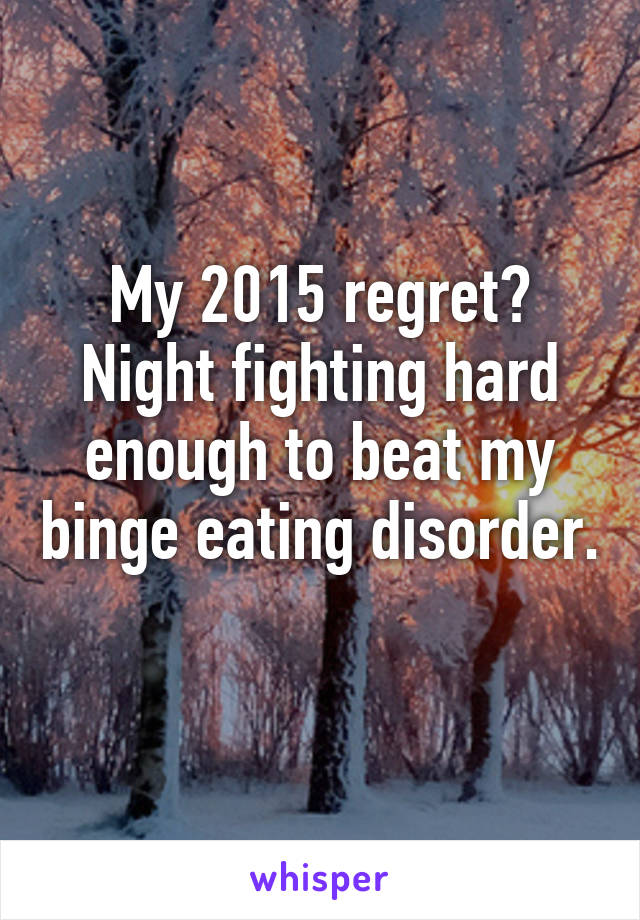 My 2015 regret?
Night fighting hard enough to beat my binge eating disorder. 