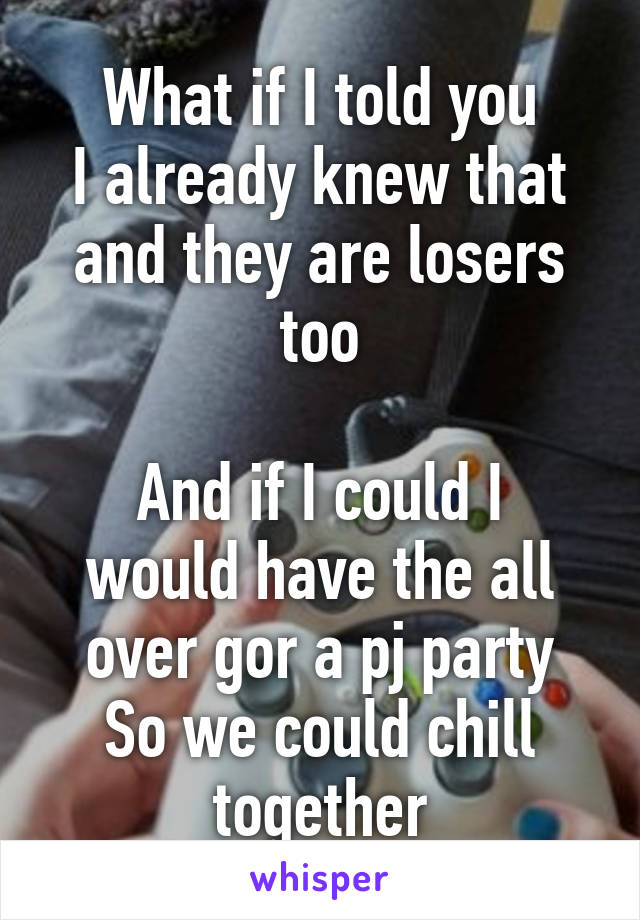 What if I told you
I already knew that and they are losers too

And if I could I would have the all over gor a pj party
So we could chill together