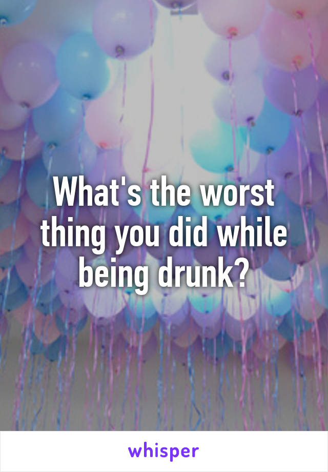 What's the worst thing you did while being drunk?