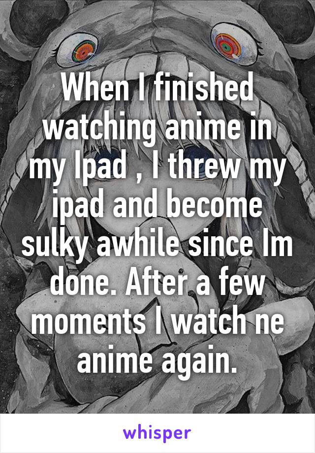 When I finished watching anime in my Ipad , I threw my ipad and become sulky awhile since Im done. After a few moments I watch ne anime again.