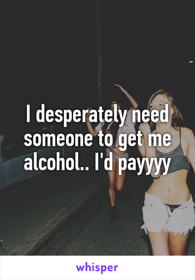 I desperately need someone to get me alcohol.. I'd payyyy