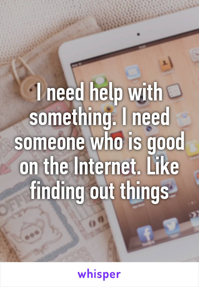 I need help with something. I need someone who is good on the Internet. Like finding out things