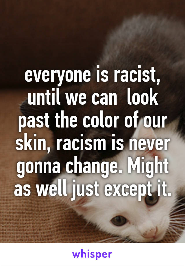 everyone is racist, until we can  look past the color of our skin, racism is never gonna change. Might as well just except it.