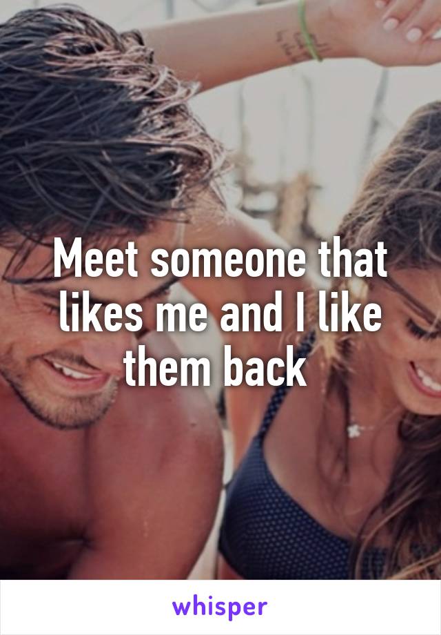 Meet someone that likes me and I like them back 