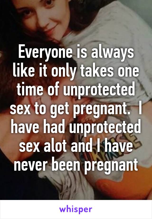 Everyone is always like it only takes one time of unprotected sex to get pregnant.  I have had unprotected sex alot and I have never been pregnant