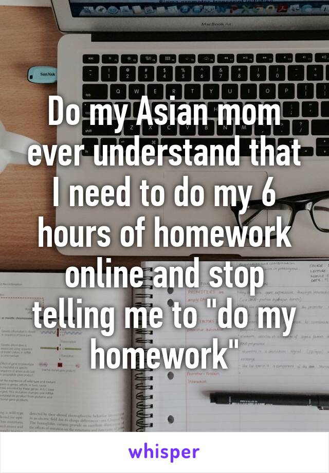 Do my Asian mom ever understand that I need to do my 6 hours of homework online and stop telling me to "do my homework"