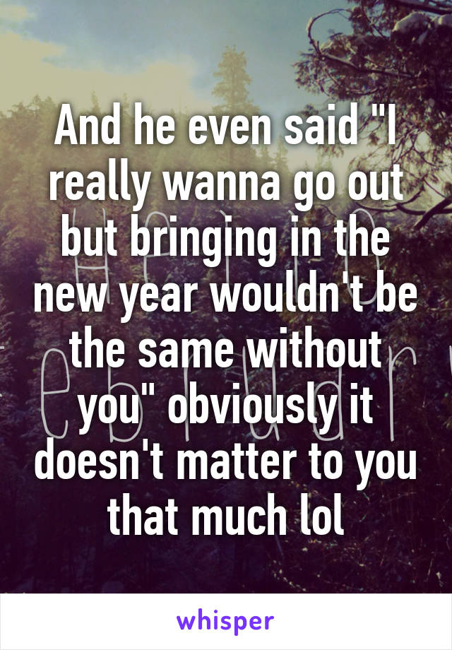 And he even said "I really wanna go out but bringing in the new year wouldn't be the same without you" obviously it doesn't matter to you that much lol