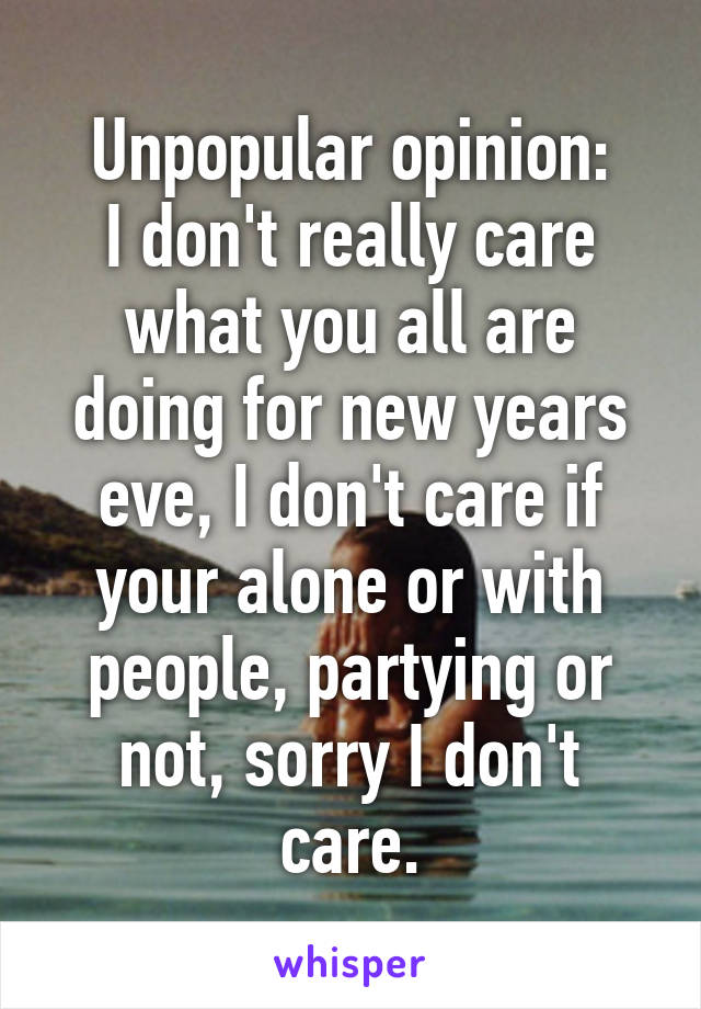 Unpopular opinion:
I don't really care what you all are doing for new years eve, I don't care if your alone or with people, partying or not, sorry I don't care.