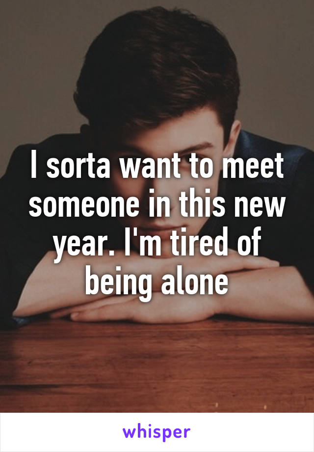 I sorta want to meet someone in this new year. I'm tired of being alone