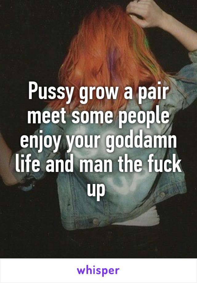 Pussy grow a pair meet some people enjoy your goddamn life and man the fuck up 