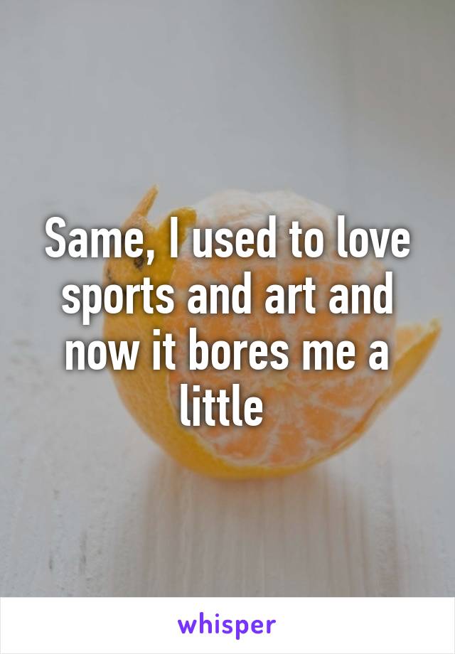 Same, I used to love sports and art and now it bores me a little 