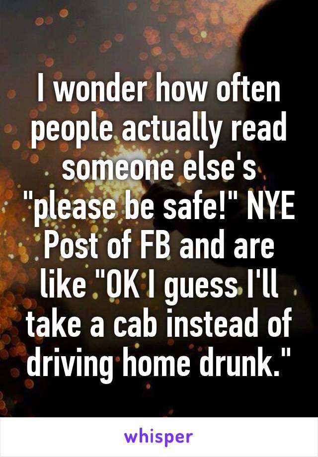 I wonder how often people actually read someone else's "please be safe!" NYE Post of FB and are like "OK I guess I'll take a cab instead of driving home drunk."