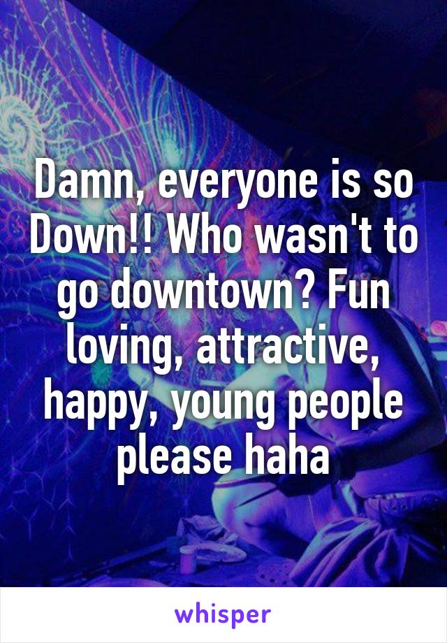 Damn, everyone is so Down!! Who wasn't to go downtown? Fun loving, attractive, happy, young people please haha