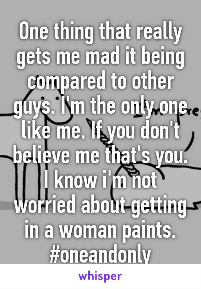 One thing that really gets me mad it being compared to other guys. I'm the only one like me. If you don't believe me that's you. I know i'm not worried about getting in a woman paints. #oneandonly