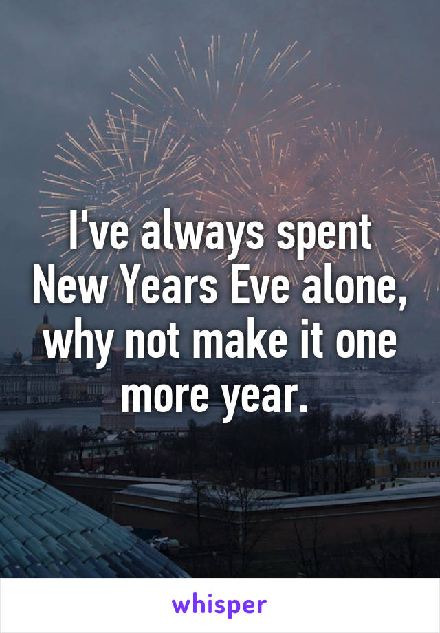 I've always spent New Years Eve alone, why not make it one more year. 