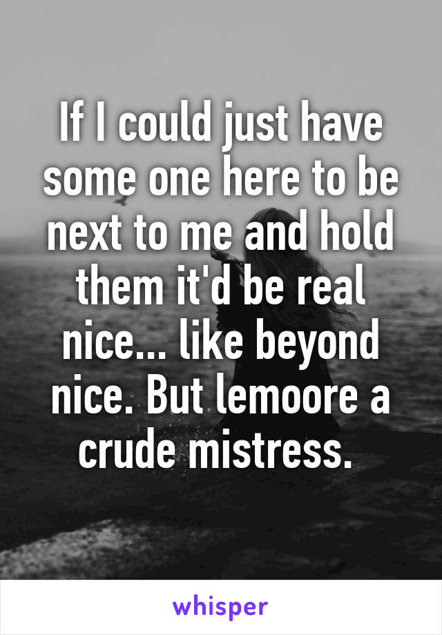 If I could just have some one here to be next to me and hold them it'd be real nice... like beyond nice. But lemoore a crude mistress. 
