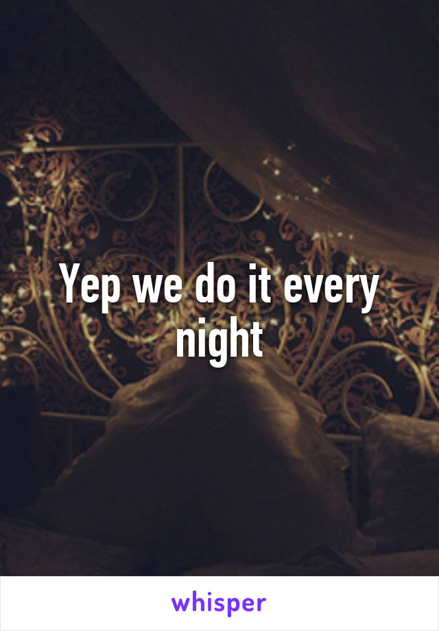 Yep we do it every night