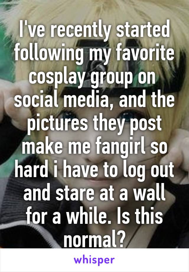 I've recently started following my favorite cosplay group on  social media, and the pictures they post make me fangirl so hard i have to log out and stare at a wall for a while. Is this normal?