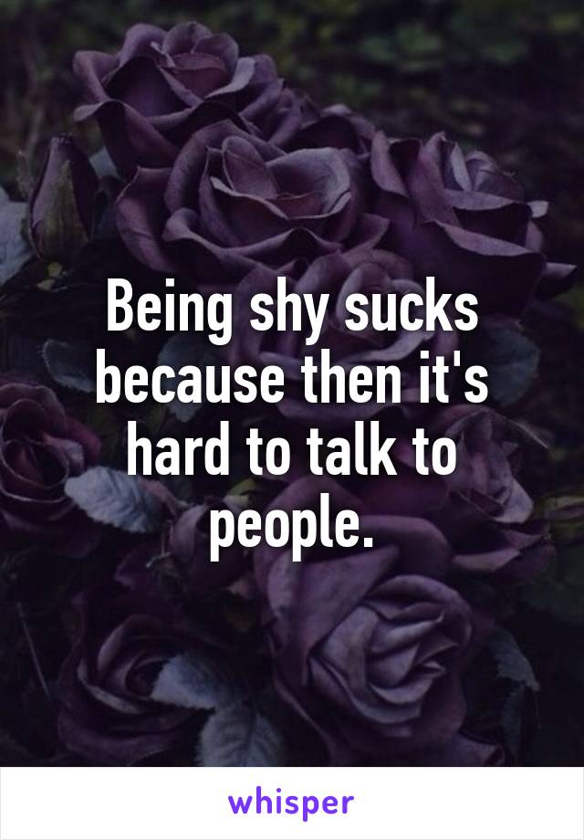 Being shy sucks because then it's hard to talk to people.