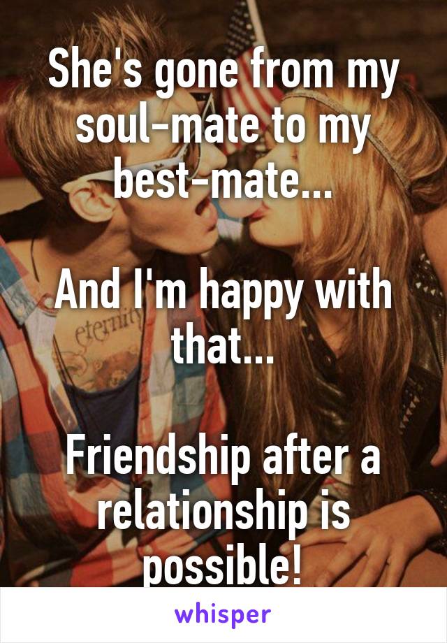 She's gone from my soul-mate to my best-mate...

And I'm happy with that...

Friendship after a relationship is possible!