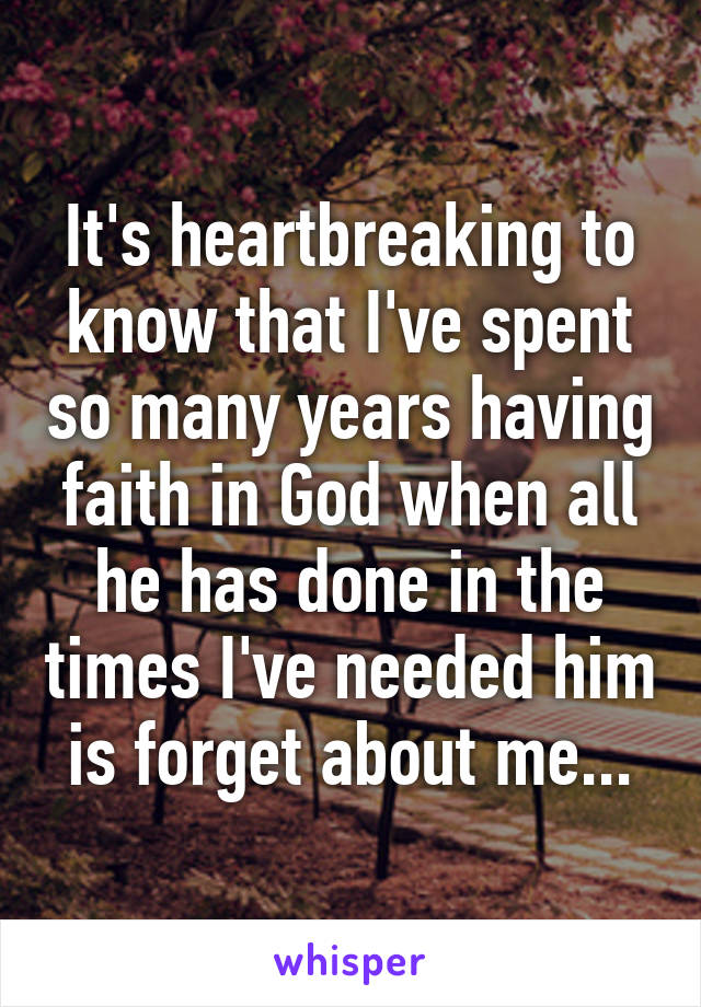 It's heartbreaking to know that I've spent so many years having faith in God when all he has done in the times I've needed him is forget about me...