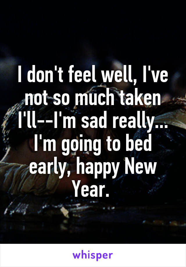 I don't feel well, I've not so much taken I'll--I'm sad really... I'm going to bed early, happy New Year. 