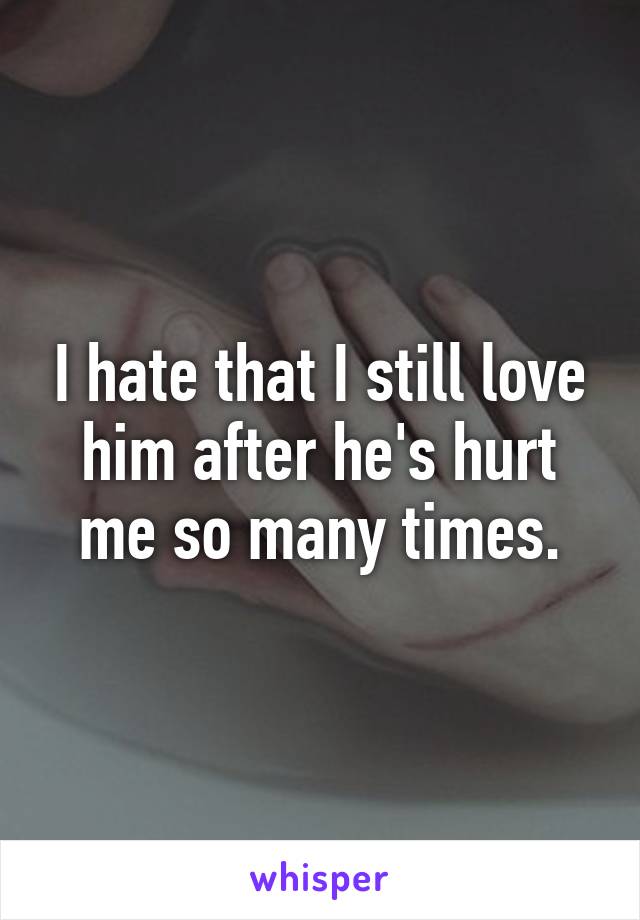 I hate that I still love him after he's hurt me so many times.