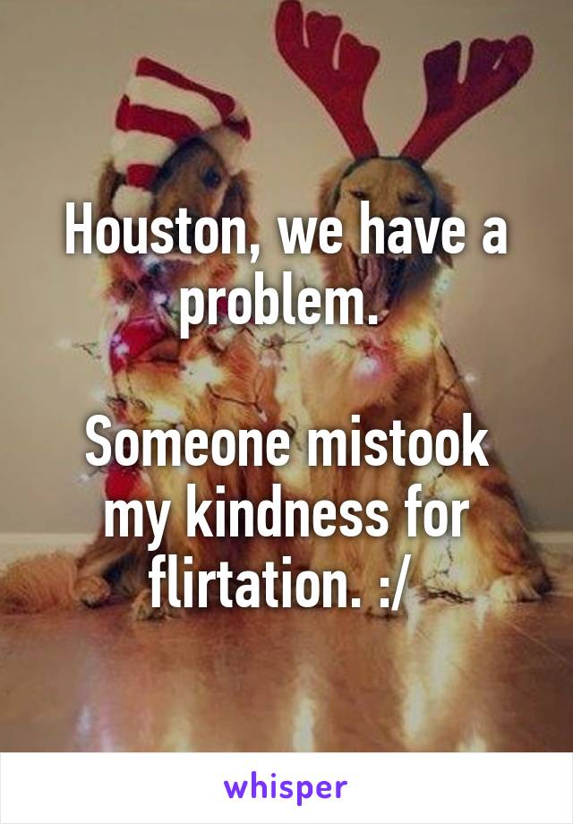 Houston, we have a problem. 

Someone mistook my kindness for flirtation. :/ 