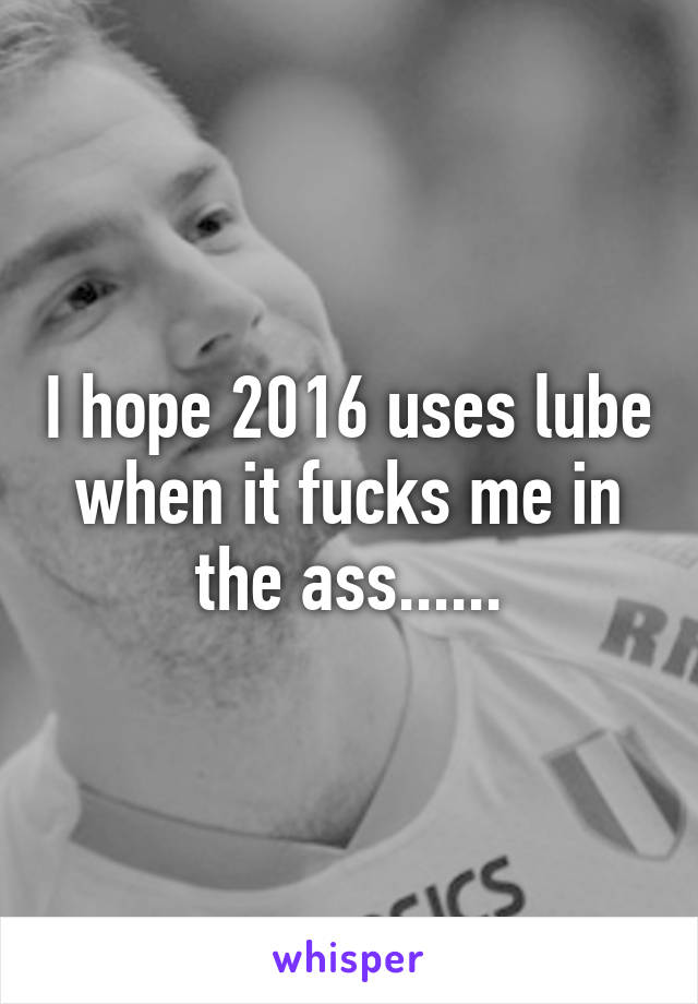 I hope 2016 uses lube when it fucks me in the ass......