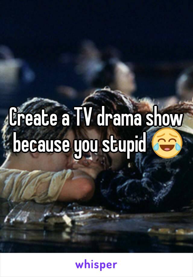 Create a TV drama show because you stupid 😂