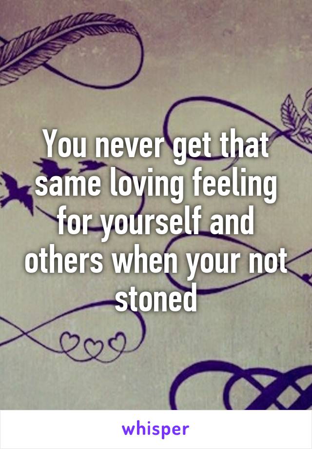 You never get that same loving feeling for yourself and others when your not stoned