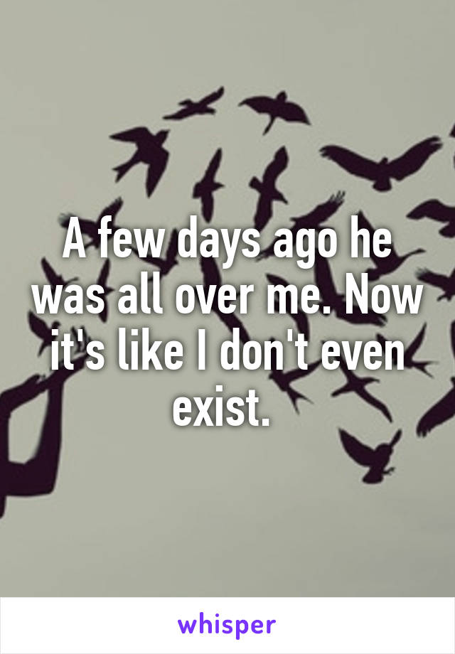 A few days ago he was all over me. Now it's like I don't even exist. 