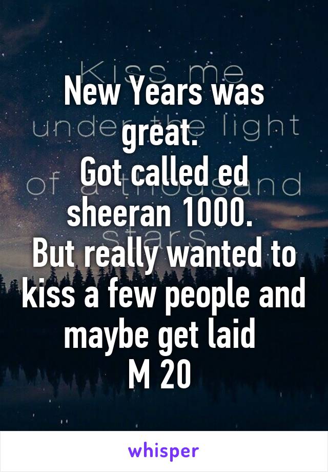 New Years was great. 
Got called ed sheeran 1000. 
But really wanted to kiss a few people and maybe get laid 
M 20 