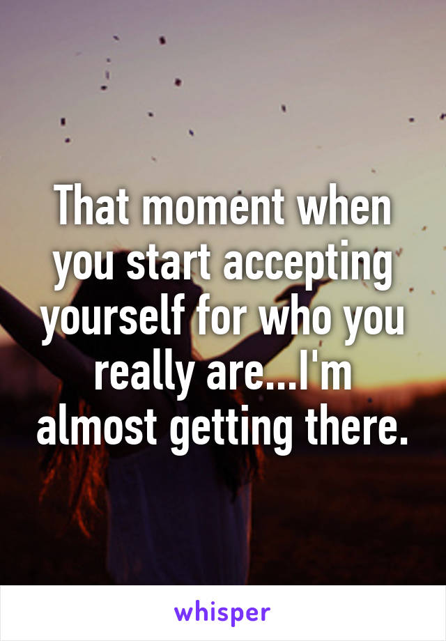 That moment when you start accepting yourself for who you really are...I'm almost getting there.